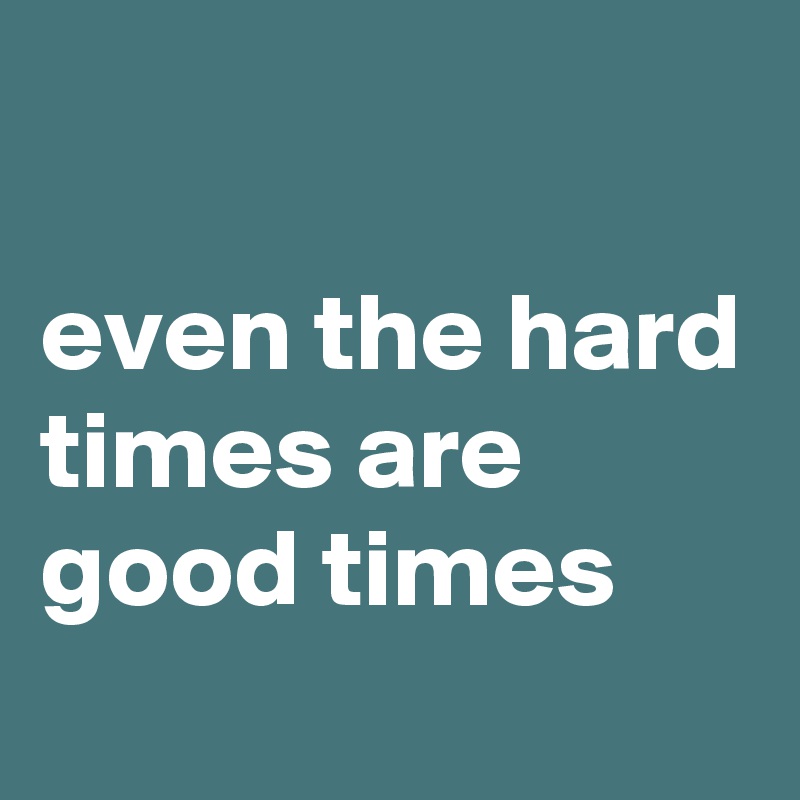

even the hard times are good times
