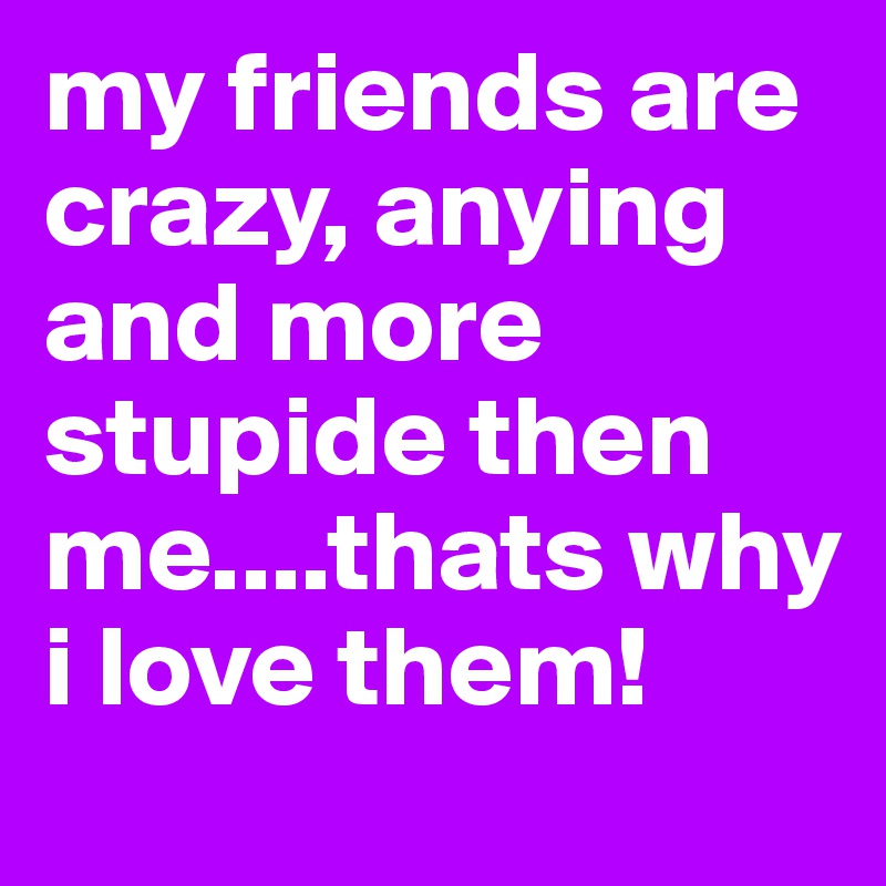 my friends are crazy, anying and more stupide then me....thats why i love them!