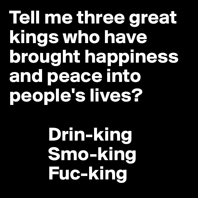 Tell me three great kings who have brought happiness and peace into people's lives?

          Drin-king
          Smo-king
          Fuc-king