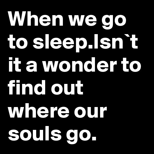 When we go to sleep.Isn`t it a wonder to find out where our souls go.