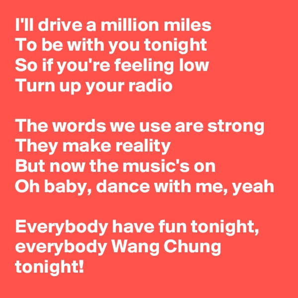 I'll drive a million miles
To be with you tonight
So if you're feeling low
Turn up your radio

The words we use are strong
They make reality
But now the music's on
Oh baby, dance with me, yeah

Everybody have fun tonight, everybody Wang Chung tonight!
