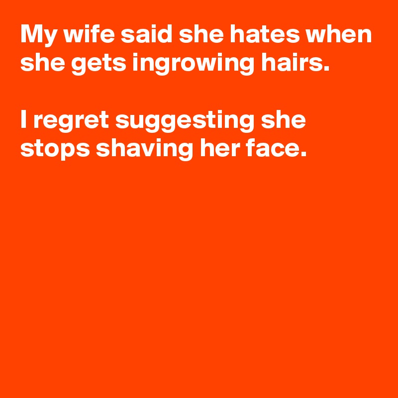 My wife said she hates when she gets ingrowing hairs.

I regret suggesting she stops shaving her face.






