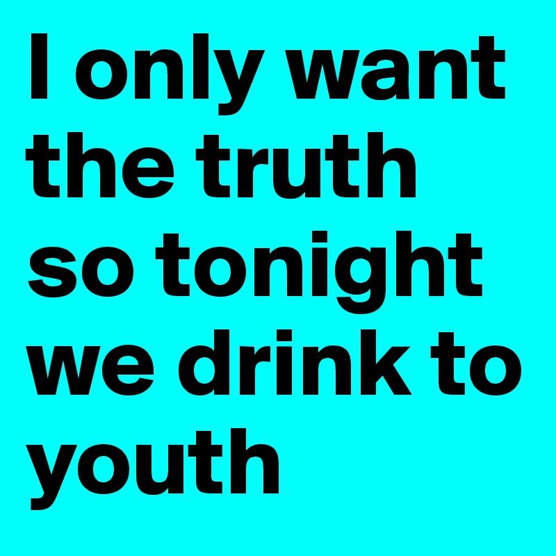 I only want the truth so tonight we drink to youth