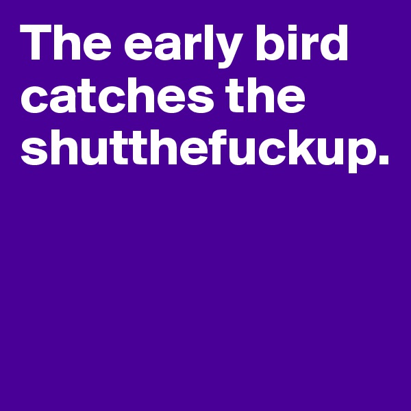 The early bird catches the shutthefuckup.



