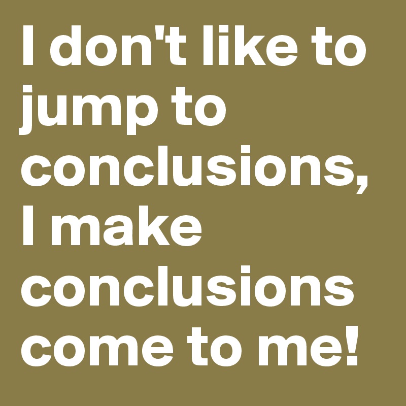 I don't like to jump to conclusions, I make conclusions come to me!