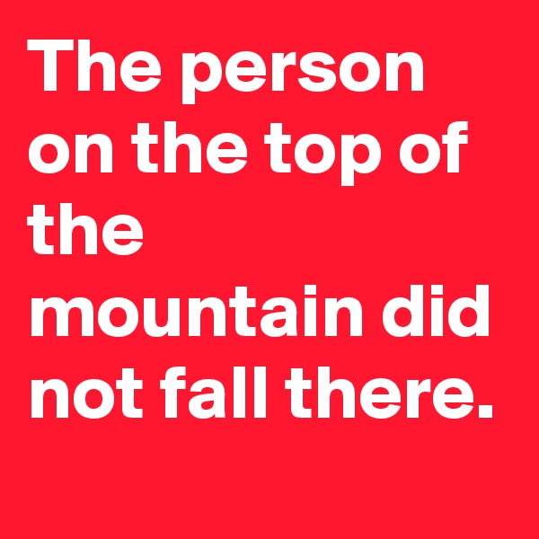 The person on the top of the mountain did not fall there.