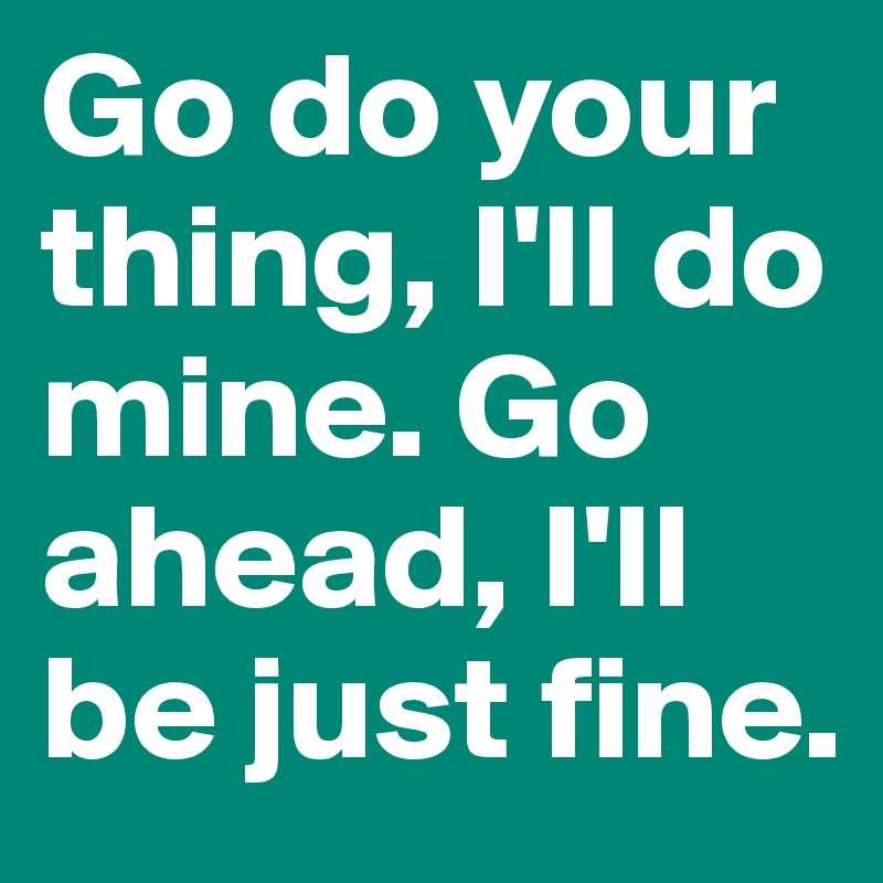 Go do your thing, I'll do mine. Go ahead, I'll be just fine.