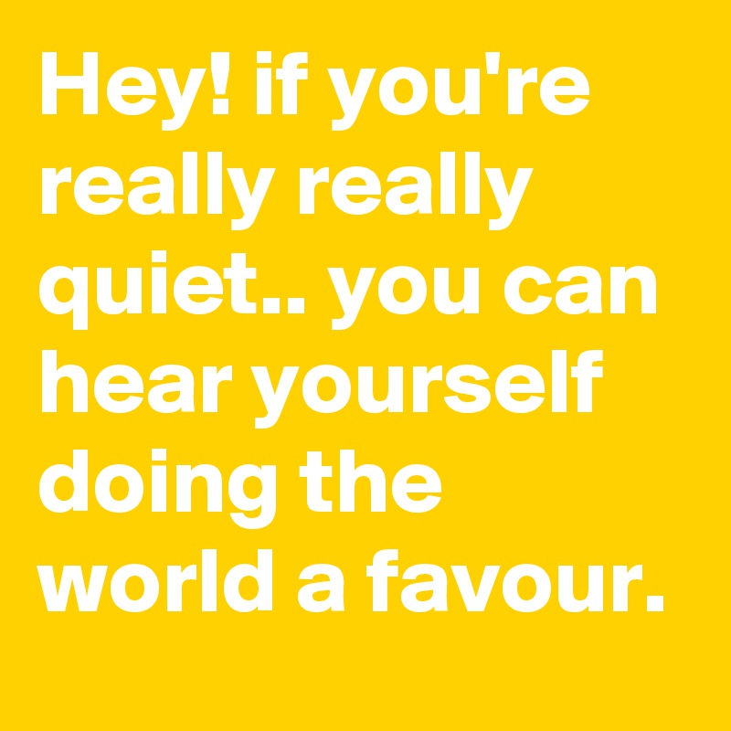 Hey! if you're really really quiet.. you can hear yourself doing the world a favour.