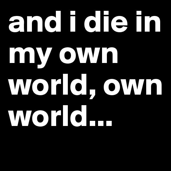 and i die in my own world, own world...