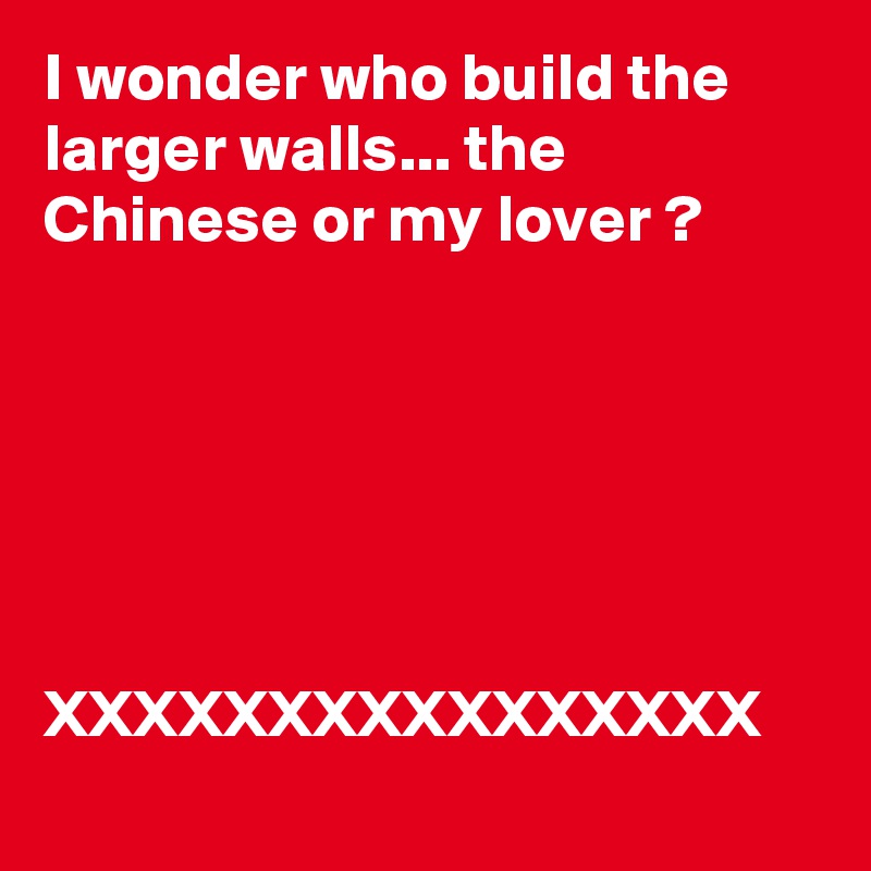 I wonder who build the larger walls... the Chinese or my lover ?





                      
XXXXXXXXXXXXXXXX
