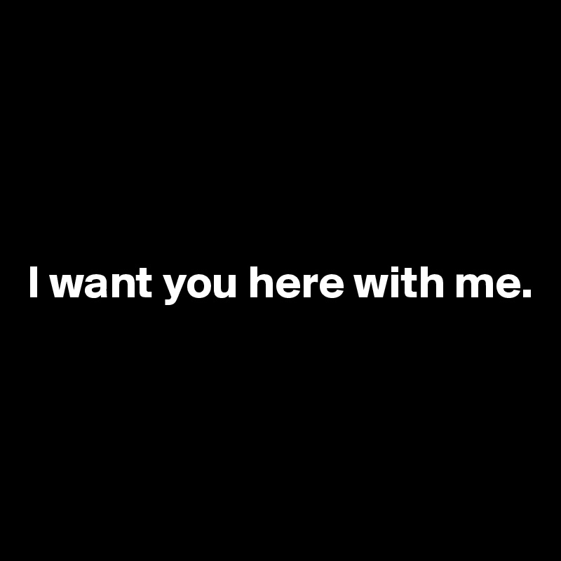 




I want you here with me.



