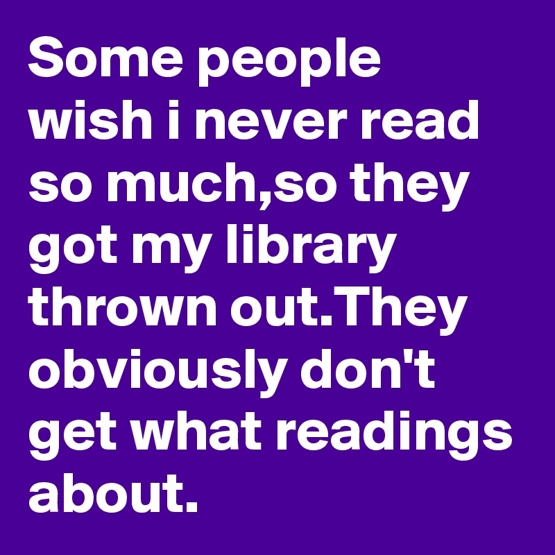 Some people wish i never read so much,so they got my library thrown out.They obviously don't get what readings about.