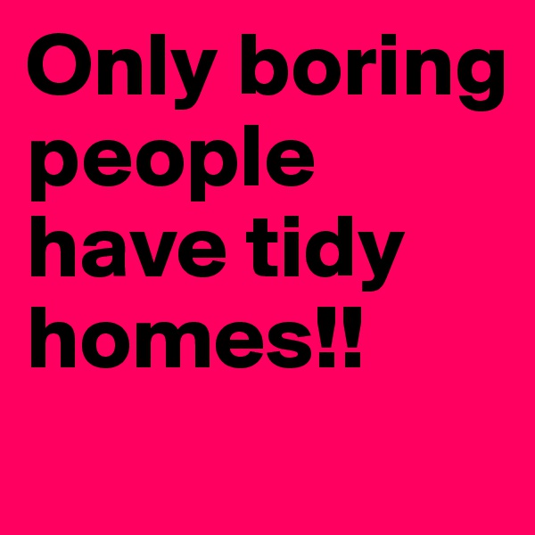 Only boring people have tidy homes!!
