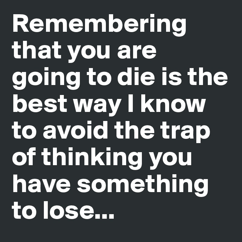 Remembering that you are going to die is the best way I know to avoid the trap of thinking you have something to lose...