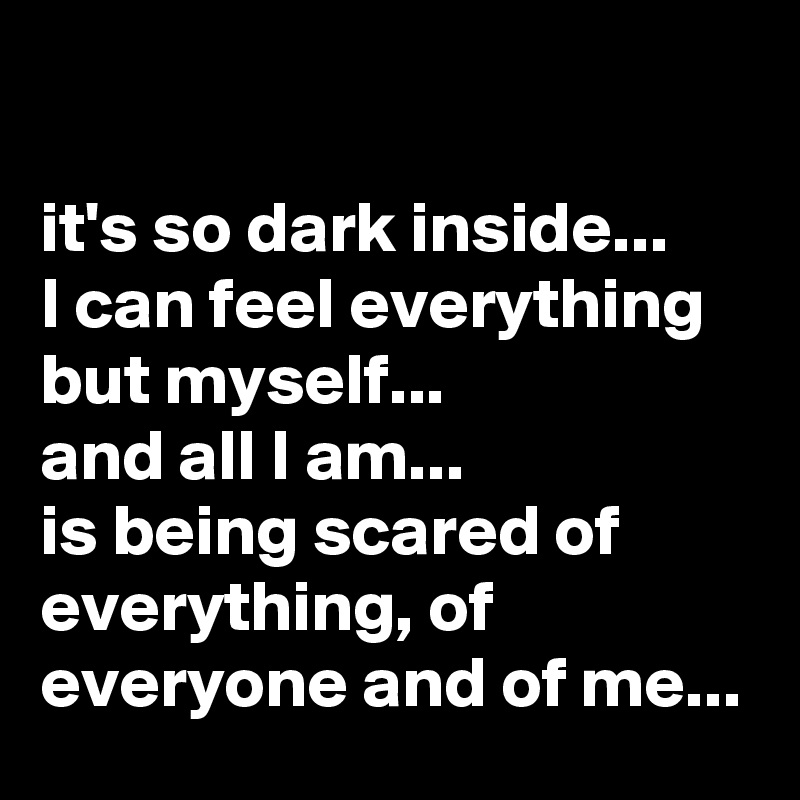 

it's so dark inside...
I can feel everything but myself...
and all I am... 
is being scared of everything, of everyone and of me...