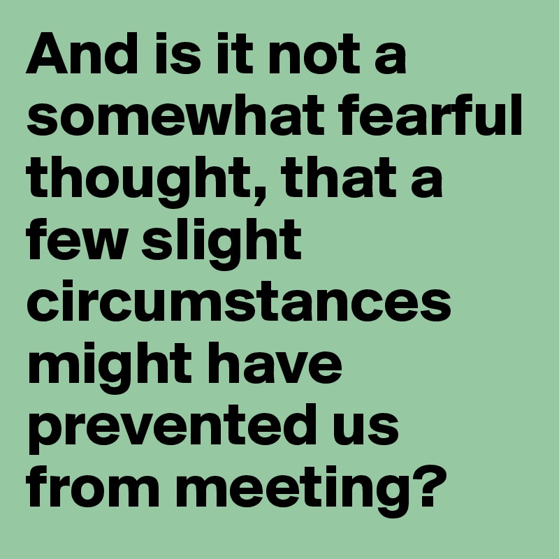 And is it not a somewhat fearful thought, that a few slight circumstances might have prevented us from meeting?