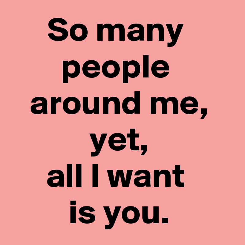 So many 
people 
 around me, 
 yet, 
all I want 
is you.