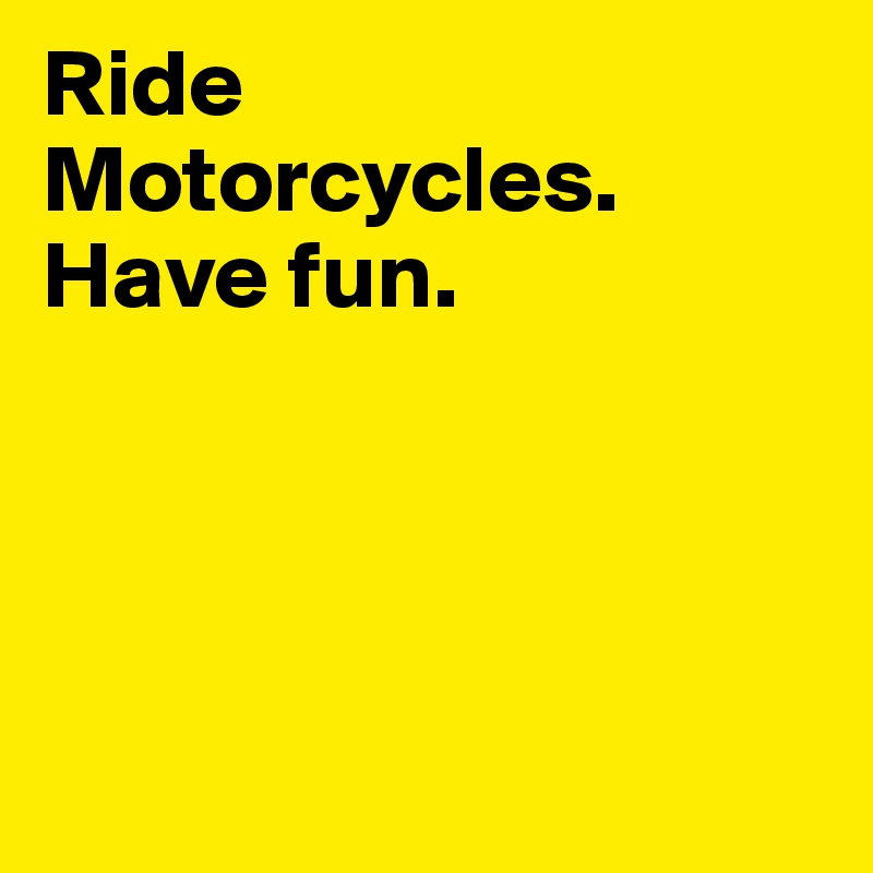 Ride Motorcycles. 
Have fun. 




