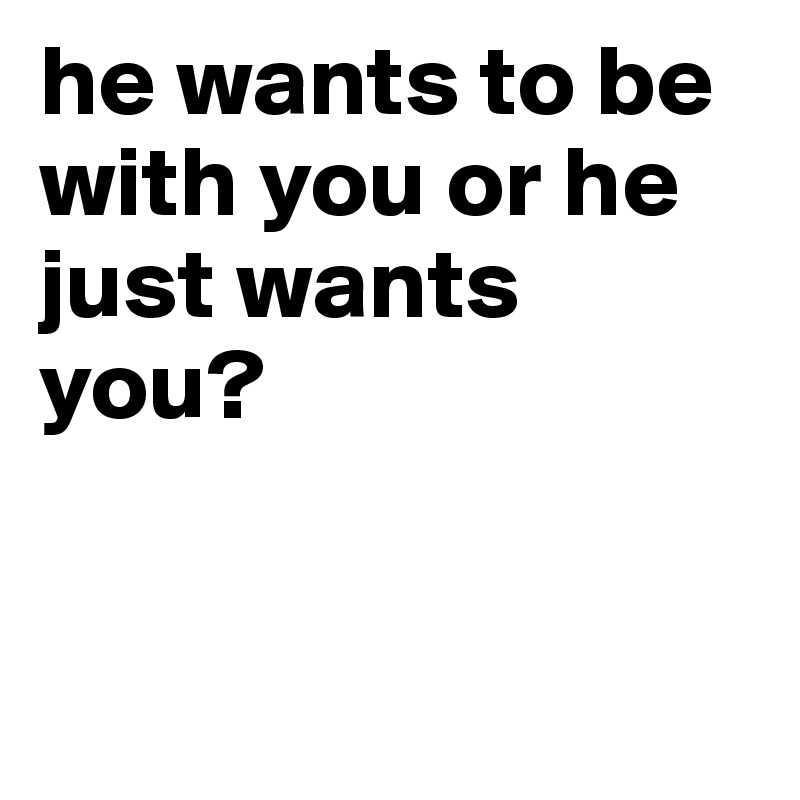 he wants to be with you or he just wants you?


