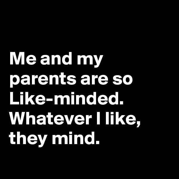 

Me and my parents are so Like-minded.
Whatever I like, they mind.
