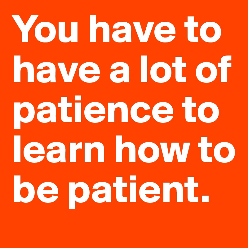 You have to have a lot of patience to learn how to be patient. 