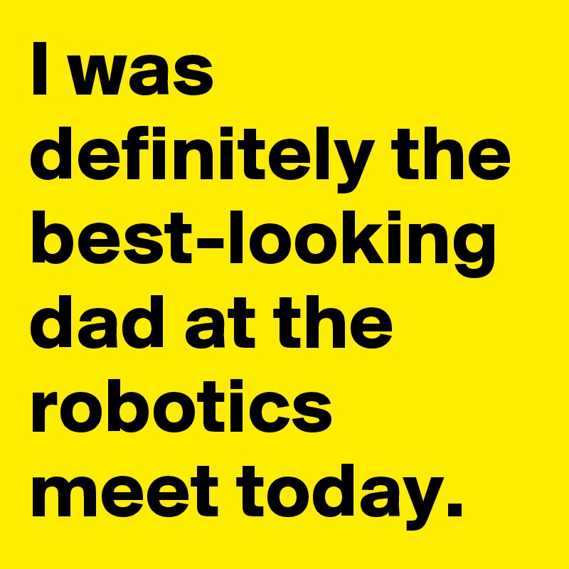 I was definitely the best-looking dad at the robotics meet today.
