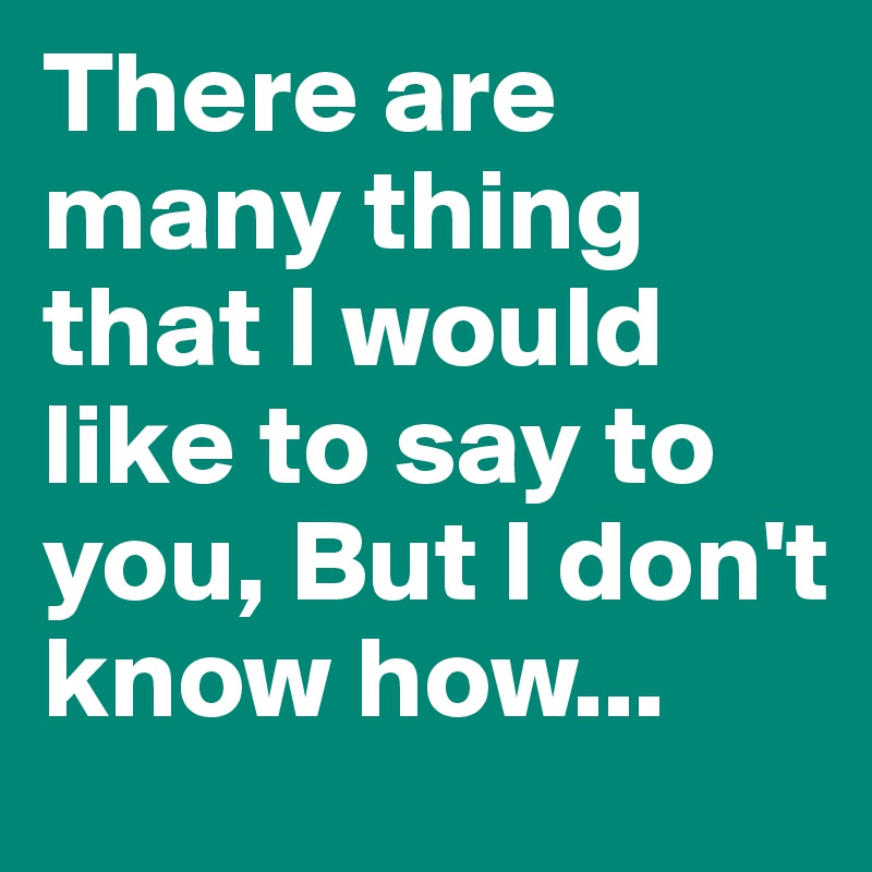 There are many thing that I would like to say to you, But I don't know how...