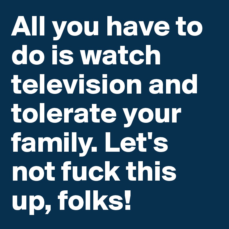 All you have to do is watch television and tolerate your family. Let's not fuck this up, folks!