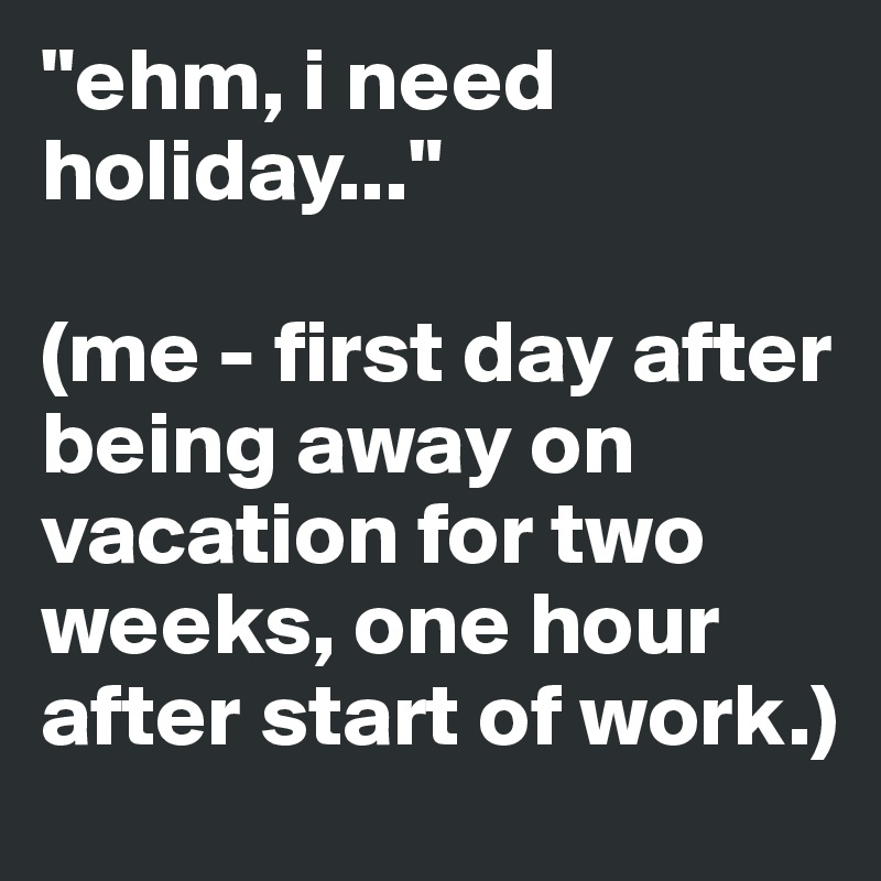 "ehm, i need holiday..." 

(me - first day after being away on vacation for two weeks, one hour after start of work.) 