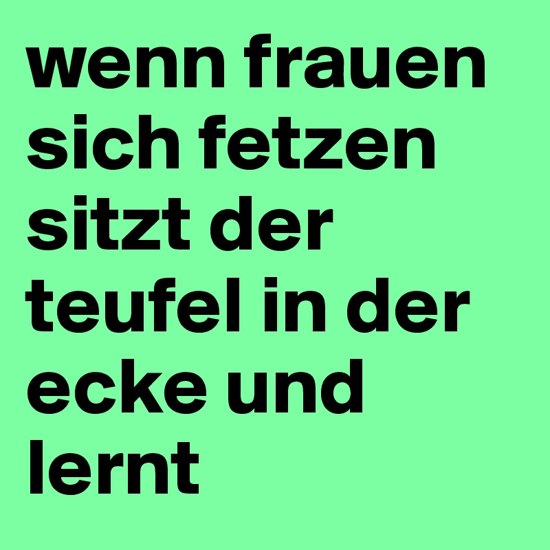 wenn frauen sich fetzen sitzt der teufel in der ecke und lernt
