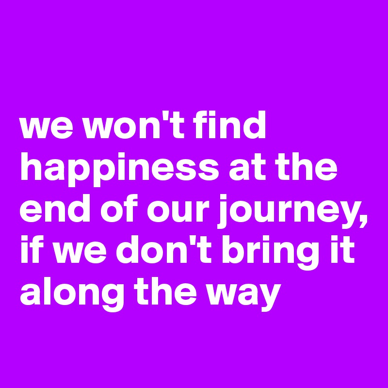 

we won't find happiness at the end of our journey, if we don't bring it along the way
