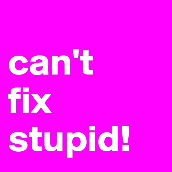 
can't
fix
stupid!