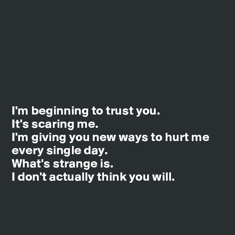 






I'm beginning to trust you.
It's scaring me.
I'm giving you new ways to hurt me every single day. 
What's strange is.
I don't actually think you will.


