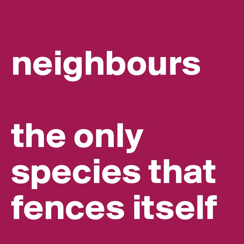 
neighbours

the only species that fences itself