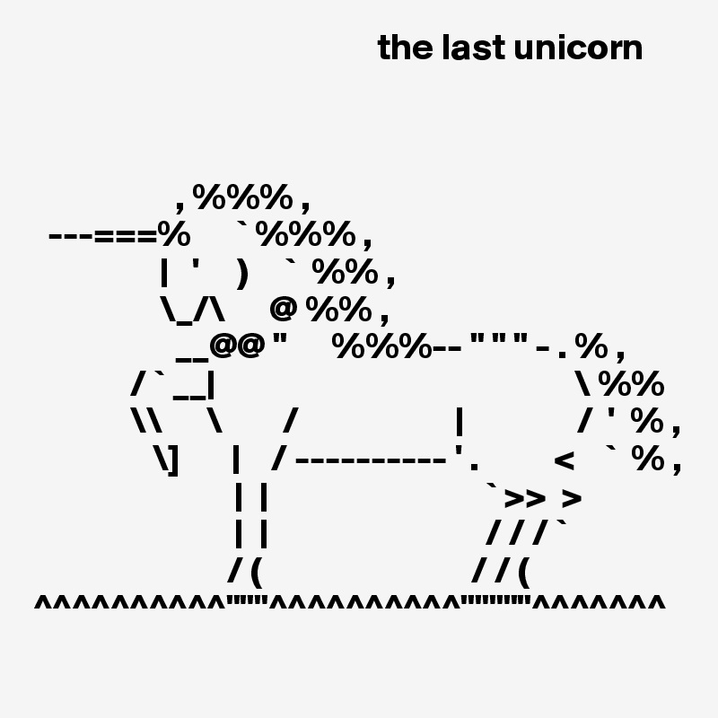                                               the last unicorn



                   , %%% ,
  ---===%      ` %%% ,
                 |   '     )     `  %% ,
                 \_/\      @ %% ,
                   __@@ "      %%%-- " " " - . % ,
             / ` __|                                                \ %%
             \\      \        /                     |               /  '  % ,
                \]       |    / ---------- ' .          <    `  % ,
                           |  |                             ` >>  >
                           |  |                             / / / `
                          / (                            / / (
^^^^^^^^^^"""^^^^^^^^^^"""""^^^^^^^