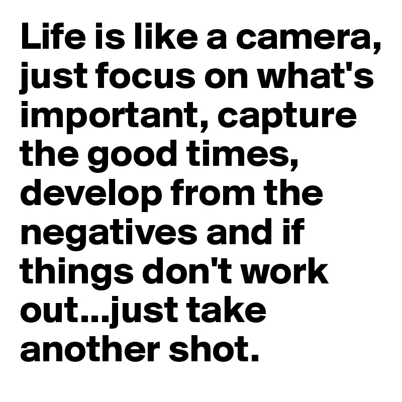 Life is like a camera, just focus on what's important, capture the good times, develop from the negatives and if things don't work out...just take another shot.