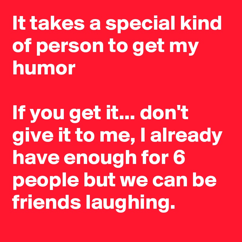 It takes a special kind of person to get my humor

If you get it... don't give it to me, I already have enough for 6 people but we can be friends laughing.