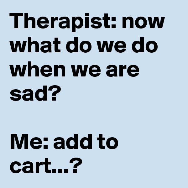 Therapist: now what do we do when we are sad? 

Me: add to cart...?