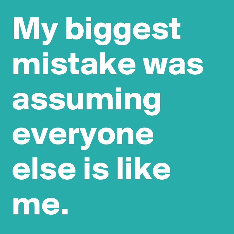 My biggest mistake was assuming everyone else is like me.