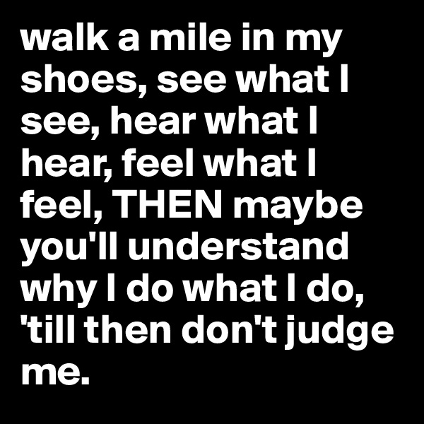 walk a mile in my shoes, see what I see, hear what I hear, feel what I feel, THEN maybe you'll understand why I do what I do, 'till then don't judge me.