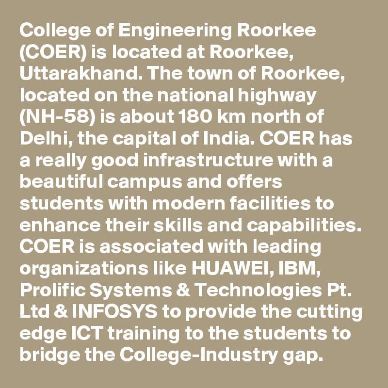 College of Engineering Roorkee (COER) is located at Roorkee, Uttarakhand. The town of Roorkee, located on the national highway (NH-58) is about 180 km north of Delhi, the capital of India. COER has a really good infrastructure with a beautiful campus and offers students with modern facilities to enhance their skills and capabilities. COER is associated with leading organizations like HUAWEI, IBM, Prolific Systems & Technologies Pt. Ltd & INFOSYS to provide the cutting edge ICT training to the students to bridge the College-Industry gap.