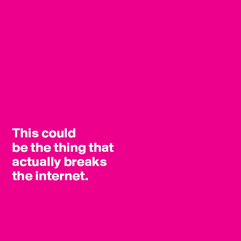 







This could 
be the thing that 
actually breaks 
the internet. 


