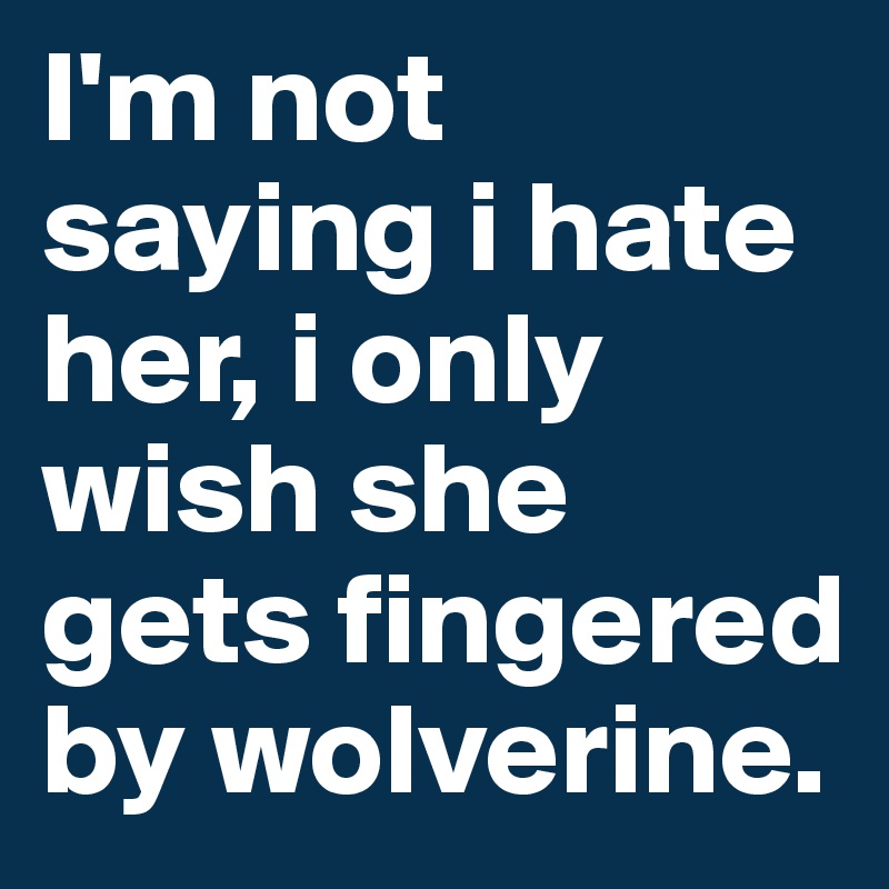 I'm not saying i hate her, i only wish she gets fingered by wolverine.