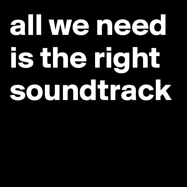 all we need is the right soundtrack
