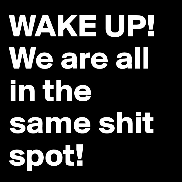 WAKE UP!
We are all in the same shit spot!