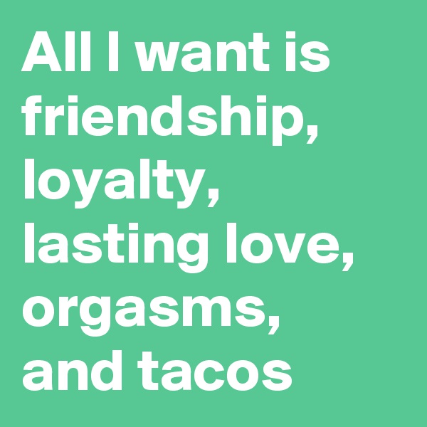 All I want is friendship, loyalty, lasting love, orgasms, and tacos