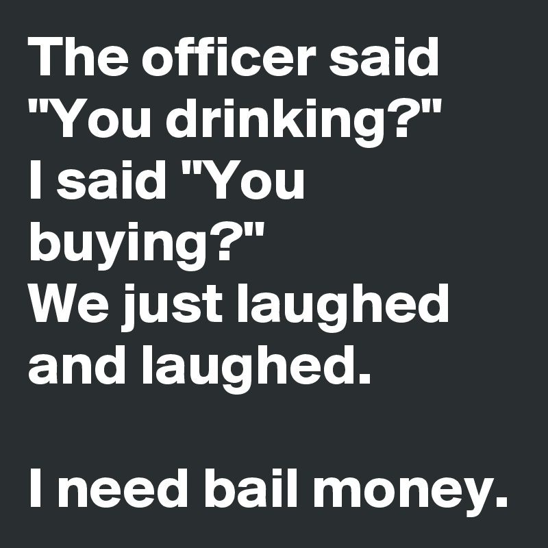 The officer said "You drinking?"
I said "You buying?"
We just laughed and laughed.

I need bail money. 