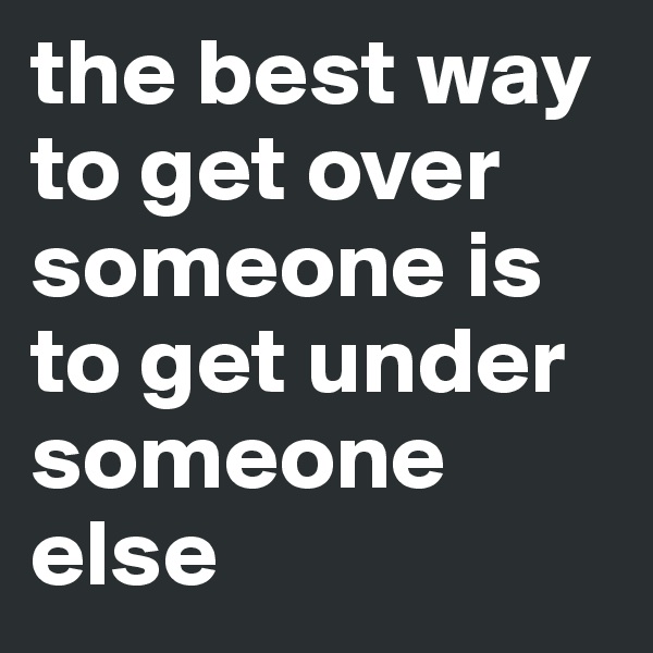 the best way to get over someone is to get under someone else