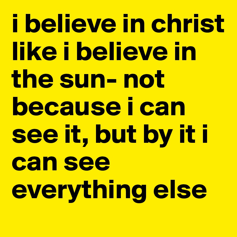 i believe in christ like i believe in the sun- not because i can see it, but by it i can see everything else