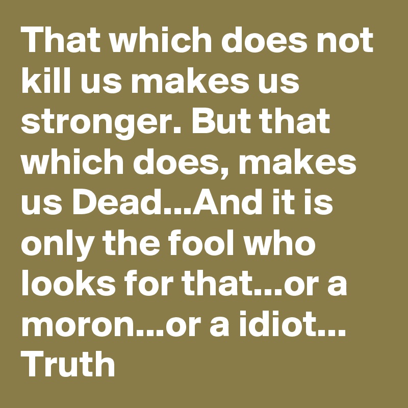That which does not kill us makes us stronger. But that which does, makes us Dead...And it is only the fool who looks for that...or a moron...or a idiot... Truth